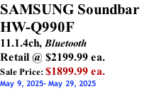 SAMSUNG Soundbar  HW-Q990F 11.1.4ch, Bluetooth Retail @ $2199.99 ea. Sale Price: $1899.99 ea. May 9, 2025- May 29, 2025