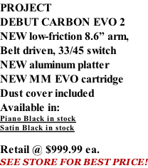 PROJECT DEBUT CARBON EVO 2 NEW low-friction 8.6” arm, Belt driven, 33/45 switch NEW aluminum platter NEW MM EVO cartridge Dust cover included  Available in: Piano Black in stock Satin Black in stock  Retail @ $999.99 ea. SEE STORE FOR BEST PRICE!
