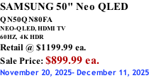 SAMSUNG 50" Neo QLED QN50QN80FA       NEO-QLED, HDMI TV 60HZ,  4K HDR Retail @ $1199.99 ea. Sale Price: $899.99 ea. November 20, 2025- December 11, 2025