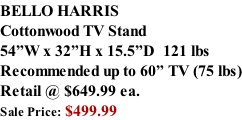 BELLO HARRIS Cottonwood TV Stand 54”W x 32”H x 15.5”D  121 lbs Recommended up to 60” TV (75 lbs) Retail @ $649.99 ea. Sale Price: $499.99