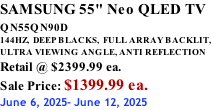 SAMSUNG 55" Neo QLED TV QN55QN90D          144HZ,  DEEP BLACKS,  FULL ARRAY BACKLIT, ULTRA VIEWING ANGLE, ANTI REFLECTION Retail @ $2399.99 ea. Sale Price: $1399.99 ea. June 6, 2025- June 12, 2025