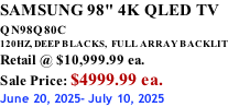 SAMSUNG 98" 4K QLED TV QN98Q80C             120HZ, DEEP BLACKS,  FULL ARRAY BACKLIT Retail @ $10,999.99 ea. Sale Price: $4999.99 ea. June 20, 2025- July 10, 2025