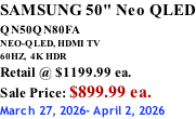SAMSUNG 50" Neo QLED QN50QN80FA       NEO-QLED, HDMI TV 60HZ,  4K HDR Retail @ $1199.99 ea. Sale Price: $899.99 ea. March 27, 2026- April 2, 2026