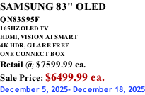 SAMSUNG 83" OLED QN83S95F         165HZ OLED TV HDMI, VISION AI SMART 4K HDR, GLARE FREE ONE CONNECT BOX Retail @ $7599.99 ea. Sale Price: $6499.99 ea. December 5, 2025- December 18, 2025