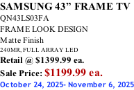 SAMSUNG 43” FRAME TV QN43LS03FA FRAME LOOK DESIGN Matte Finish 240MR, FULL ARRAY LED Retail @ $1399.99 ea. Sale Price: $1199.99 ea. October 24, 2025- November 6, 2025