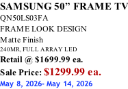 SAMSUNG 50” FRAME TV QN50LS03FA FRAME LOOK DESIGN Matte Finish 240MR, FULL ARRAY LED Retail @ $1699.99 ea. Sale Price: $1299.99 ea. May 8, 2026- May 14, 2026