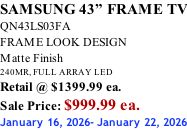 SAMSUNG 43” FRAME TV QN43LS03FA FRAME LOOK DESIGN Matte Finish 240MR, FULL ARRAY LED Retail @ $1399.99 ea. Sale Price: $999.99 ea. January 16, 2026- January 22, 2026