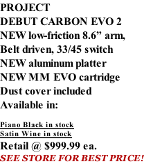 PROJECT DEBUT CARBON EVO 2 NEW low-friction 8.6” arm, Belt driven, 33/45 switch NEW aluminum platter NEW MM EVO cartridge Dust cover included  Available in:  Piano Black in stock Satin Wine in stock Retail @ $999.99 ea. SEE STORE FOR BEST PRICE!