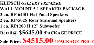 KLIPSCH GALLERY PREMIERE WALL MOUNT 5.1 SPEAKER PACKAGE 3 ea. RP-640D Flat Panel Speakers 2 ea. RP-502S Rear Surround Speakers 1 ea. RP1200 II 12” Subwoofer Retail @ $5645.00 /PACKAGE PRICE Sale Price: $4515.00 / PACKAGE PRICE
