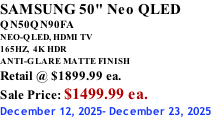 SAMSUNG 50" Neo QLED QN50QN90FA NEO-QLED, HDMI TV 165HZ,  4K HDR ANTI-GLARE MATTE FINISH Retail @ $1899.99 ea. Sale Price: $1499.99 ea. December 12, 2025- December 23, 2025