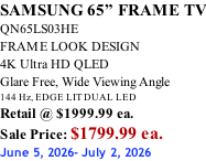 SAMSUNG 65” FRAME TV QN65LS03HE FRAME LOOK DESIGN 4K Ultra HD QLED Glare Free, Wide Viewing Angle 144 Hz, EDGE LIT DUAL LED Retail @ $1999.99 ea. Sale Price: $1799.99 ea. June 5, 2026- July 2, 2026