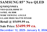 SAMSUNG 85" Neo QLED QN85QN90FA       NEO-QLED, HDMI TV 165HZ,  4K HDR WIDE VIEWING ANGLE GLARE FREE MATTE FINISH Retail @ $5499.99 ea. Sale Price: $3499.99 ea. December 12, 2025- January 8, 2026