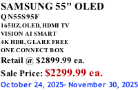 SAMSUNG 55" OLED QN55S95F       165HZ, OLED, HDMI TV VISION AI SMART 4K HDR, GLARE FREE ONE CONNECT BOX Retail @ $2899.99 ea. Sale Price: $2299.99 ea. October 24, 2025- November 30, 2025