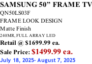 SAMSUNG 50” FRAME TV QN50LS03F FRAME LOOK DESIGN Matte Finish 240MR, FULL ARRAY LED Retail @ $1699.99 ea. Sale Price: $1499.99 ea. July 18, 2025- August 7, 2025