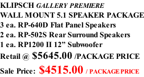 KLIPSCH GALLERY PREMIERE WALL MOUNT 5.1 SPEAKER PACKAGE 3 ea. RP-640D Flat Panel Speakers 2 ea. RP-502S Rear Surround Speakers 1 ea. RP1200 II 12” Subwoofer Retail @ $5645.00 /PACKAGE PRICE Sale Price: $4515.00 / PACKAGE PRICE