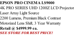 EPSON PRO CINEMA LS9000  4K PRO SERIES UHD 120HZ LCD Projector Laser Array Light Source 2200 Lumens, Premium Black Contrast Motorized Lens Shift, 3 Year Warranty Retail @ $4999.99 ea. SEE STORE FOR BEST PRICE!