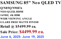 SAMSUNG 85" Neo QLED TV QN85QN90FA       NEO-QLED, HDMI 165HZ,  4K HDR WIDE VIEWING ANGLE GLARE FREE MATTE FINISH Retail @ $5499.99 ea. Sale Price: $4499.99 ea. June 6, 2025- June 19, 2025