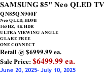 SAMSUNG 85" Neo QLED TV QN85QN900F         Neo QLED, HDMI 165HZ,  4K HDR ULTRA VIEWING ANGLE GLARE FREE ONE CONNECT Retail @ $6999.99 ea. Sale Price: $6499.99 ea. June 20, 2025- July 10, 2025