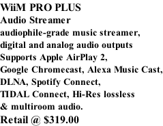 WiiM PRO PLUS Audio Streamer audiophile-grade music streamer, digital and analog audio outputs Supports Apple AirPlay 2, Google Chromecast, Alexa Music Cast, DLNA, Spotify Connect, TIDAL Connect, Hi-Res lossless & multiroom audio. Retail @ $319.00