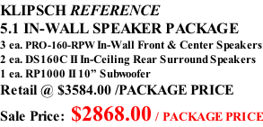 KLIPSCH REFERENCE 5.1 IN-WALL SPEAKER PACKAGE 3 ea. PRO-160-RPW In-Wall Front & Center Speakers 2 ea. DS160C II In-Ceiling Rear Surround Speakers 1 ea. RP1000 II 10” Subwoofer Retail @ $3584.00 /PACKAGE PRICE Sale Price: $2868.00 / PACKAGE PRICE