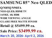 SAMSUNG 85" Neo QLED QN85QN90FA       NEO-QLED, HDMI TV 165HZ,  4K HDR WIDE VIEWING ANGLE GLARE FREE MATTE FINISH Retail @ $5499.99 ea. Sale Price: $3499.99 ea. March 20, 2026- April 2, 2026