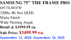 SAMSUNG 75” THE FRAME PRO  QN75LS03FW 120Hz, 4K Neo QLED Matte Finish Wide Viewing Angle Retail @ $3999.99 ea. Sale Price: $3499.99 ea. September 12, 2025- September 18, 2025