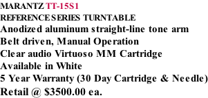 MARANTZ TT-15S1 REFERENCE SERIES TURNTABLE Anodized aluminum straight-line tone arm Belt driven, Manual Operation Clear audio Virtuoso MM Cartridge Available in White 5 Year Warranty (30 Day Cartridge & Needle) Retail @ $3500.00 ea.