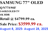 SAMSUNG 77" OLED QN77S90F         144HZ OLED TV 4K HDR Retail @ $4799.99 ea. Sale Price: $3599.99 ea. August 8, 2025- August 28, 2025