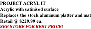 PROJECT ACRYL IT Acrylic with satinised surface Replaces the stock aluminum platter and mat Retail @ $229.99 ea. SEE STORE FOR BEST PRICE!
