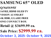 SAMSUNG 65" OLED QN65S95F         165HZ, HDMI OLED TV VISION AI SMART 4K HDR, GLARE FREE ONE CONNECT BOX Retail @ $3699.99 ea. Sale Price: $2999.99 ea. October 3, 2025- October 9, 2025