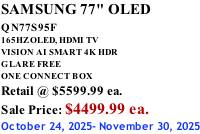 SAMSUNG 77" OLED QN77S95F         165HZ OLED, HDMI TV VISION AI SMART 4K HDR GLARE FREE ONE CONNECT BOX Retail @ $5599.99 ea. Sale Price: $4499.99 ea. October 24, 2025- November 30, 2025