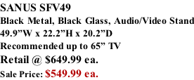 SANUS SFV49 Black Metal, Black Glass, Audio/Video Stand 49.9”W x 22.2”H x 20.2”D Recommended up to 65” TV Retail @ $649.99 ea. Sale Price: $549.99 ea.