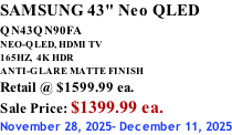 SAMSUNG 43" Neo QLED QN43QN90FA       NEO-QLED, HDMI TV 165HZ,  4K HDR ANTI-GLARE MATTE FINISH Retail @ $1599.99 ea. Sale Price: $1399.99 ea. November 28, 2025- December 11, 2025
