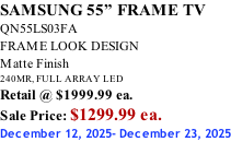 SAMSUNG 55” FRAME TV QN55LS03FA FRAME LOOK DESIGN Matte Finish 240MR, FULL ARRAY LED Retail @ $1999.99 ea. Sale Price: $1299.99 ea. December 12, 2025- December 23, 2025
