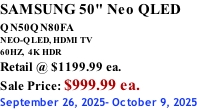 SAMSUNG 50" Neo QLED QN50QN80FA       NEO-QLED, HDMI TV 60HZ,  4K HDR Retail @ $1199.99 ea. Sale Price: $999.99 ea. September 26, 2025- October 9, 2025