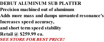 DEBUT ALUMINUM SUB PLATTER Precision machined out of aluminum Adds more mass and damps unwanted resonance's Increases speed accuracy, and short term speed stability   Retail @ $259.99 ea. SEE STORE FOR BEST PRICE!