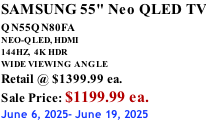 SAMSUNG 55" Neo QLED TV QN55QN80FA       NEO-QLED, HDMI 144HZ,  4K HDR WIDE VIEWING ANGLE Retail @ $1399.99 ea. Sale Price: $1199.99 ea. June 6, 2025- June 19, 2025