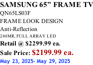 SAMSUNG 65” FRAME TV QN65LS03F FRAME LOOK DESIGN Anti-Reflection 240MR, FULL ARRAY LED Retail @ $2299.99 ea. Sale Price: $2199.99 ea. May 23, 2025- May 29, 2025