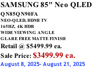 SAMSUNG 85" Neo QLED QN85QN90FA       NEO-QLED, HDMI TV 165HZ,  4K HDR WIDE VIEWING ANGLE GLARE FREE MATTE FINISH Retail @ $5499.99 ea. Sale Price: $3499.99 ea. August 8, 2025- August 21, 2025