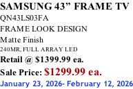 SAMSUNG 43” FRAME TV QN43LS03FA FRAME LOOK DESIGN Matte Finish 240MR, FULL ARRAY LED Retail @ $1399.99 ea. Sale Price: $1299.99 ea. January 23, 2026- February 12, 2026