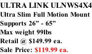 ULTRA LINK ULNWS4X4 Ultra Slim Full Motion Mount Supports 26” - 65” Max weight 99lbs  Retail @ $149.99 ea.  Sale Price: $119.99 ea.