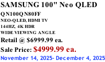 SAMSUNG 100" Neo QLED QN100QN80FF       NEO-QLED, HDMI TV 144HZ,  4K HDR WIDE VIEWING ANGLE Retail @ $6999.99 ea. Sale Price: $4999.99 ea. November 14, 2025- December 4, 2025