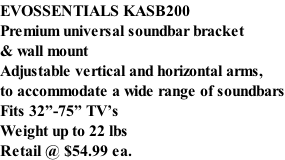 EVOSSENTIALS KASB200 Premium universal soundbar bracket & wall mount Adjustable vertical and horizontal arms, to accommodate a wide range of soundbars Fits 32”-75” TV’s Weight up to 22 lbs Retail @ $54.99 ea.