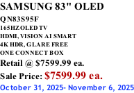 SAMSUNG 83" OLED QN83S95F         165HZ OLED TV HDMI, VISION AI SMART 4K HDR, GLARE FREE ONE CONNECT BOX Retail @ $7599.99 ea. Sale Price: $7599.99 ea. October 31, 2025- November 6, 2025