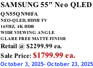 SAMSUNG 55" Neo QLED QN55QN90FA       NEO-QLED, HDMI TV 165HZ,  4K HDR WIDE VIEWING ANGLE GLARE FREE MATTE FINISH Retail @ $2299.99 ea. Sale Price: $1799.99 ea. October 3, 2025- October 23, 2025