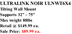 ULTRALINK NOIR ULNWT6X4  Tilting Wall Mount Supports 32” - 75”  Max weight 88lbs Retail @ $149.99 ea. Sale Price: $89.99 ea.