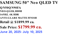 SAMSUNG 50" Neo QLED TV QN50QN90FA       NEO-QLED, HDMI 165HZ,  4K HDR ANTI-GLARE MATTE FINISH Retail @ $1899.99 ea. Sale Price: $1799.99 ea. June 20, 2025- July 10, 2025
