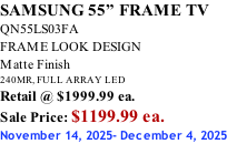 SAMSUNG 55” FRAME TV QN55LS03FA FRAME LOOK DESIGN Matte Finish 240MR, FULL ARRAY LED Retail @ $1999.99 ea. Sale Price: $1199.99 ea. November 14, 2025- December 4, 2025