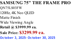 SAMSUNG 75” THE FRAME PRO  QN75LS03FW 120Hz, 4K Neo QLED Matte Finish Wide Viewing Angle Retail @ $3999.99 ea. Sale Price: $3299.99 ea. October 3, 2025- October 30, 2025
