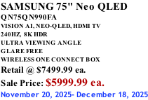 SAMSUNG 75" Neo QLED QN75QN990FA VISION AI, NEO-QLED, HDMI TV 240HZ,  8K HDR ULTRA VIEWING ANGLE GLARE FREE WIRELESS ONE CONNECT BOX Retail @ $7499.99 ea. Sale Price: $5999.99 ea. November 20, 2025- December 18, 2025